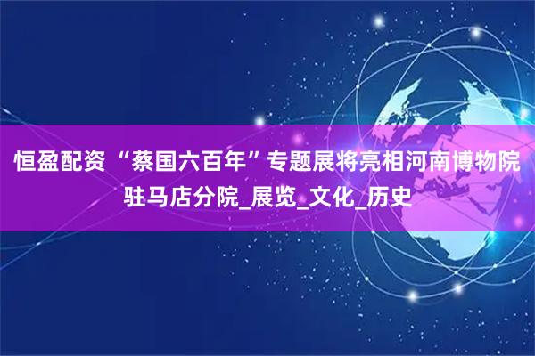 恒盈配资 “蔡国六百年”专题展将亮相河南博物院驻马店分院_展览_文化_历史
