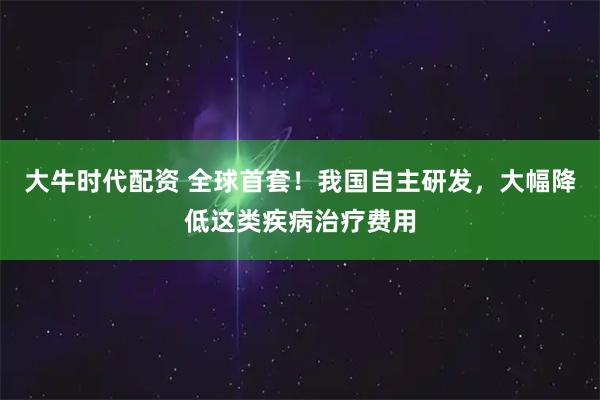 大牛时代配资 全球首套!我国自主研发,大幅降低这类疾病治疗费用