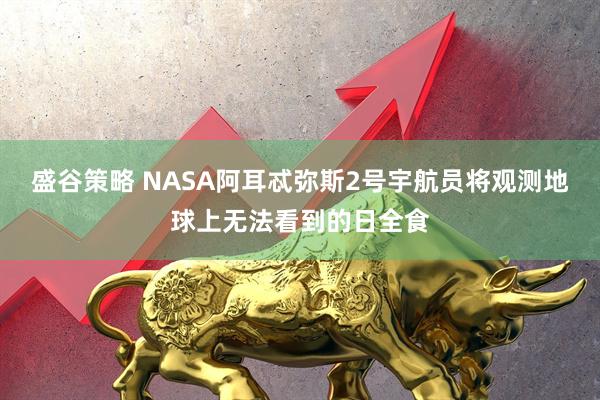 盛谷策略 NASA阿耳忒弥斯2号宇航员将观测地球上无法看到的日全食