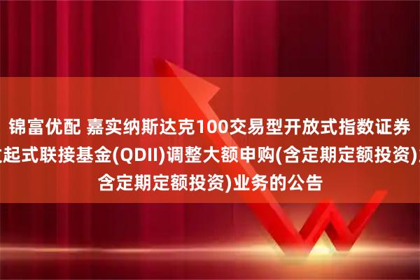 锦富优配 嘉实纳斯达克100交易型开放式指数证券投资基金发起式联接基金(QDII)调整大额申购(含定期定额投资)业务的公告
