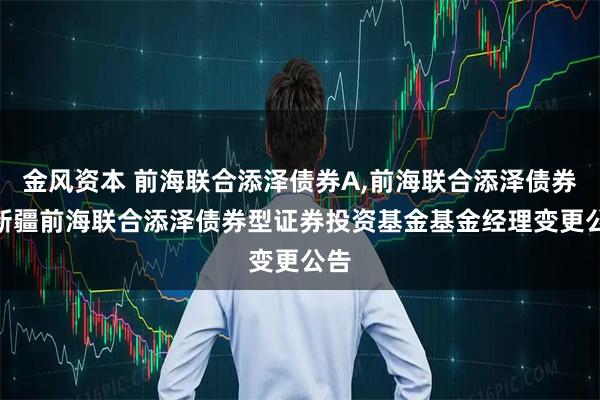 金风资本 前海联合添泽债券A,前海联合添泽债券C 新疆前海联合添泽债券型证券投资基金基金经理变更公告