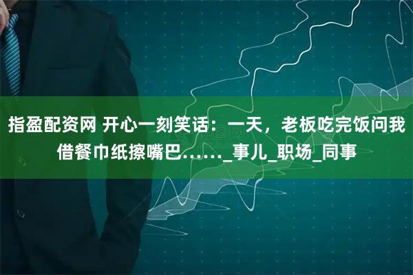 指盈配资网 开心一刻笑话：一天，老板吃完饭问我借餐巾纸擦嘴巴……_事儿_职场_同事