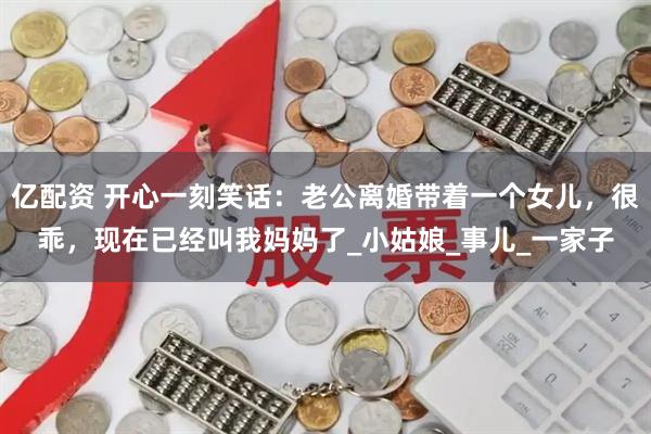 亿配资 开心一刻笑话：老公离婚带着一个女儿，很乖，现在已经叫我妈妈了_小姑娘_事儿_一家子