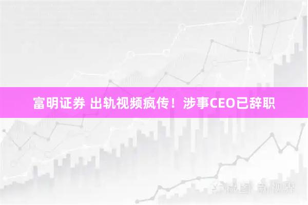 富明证券 出轨视频疯传！涉事CEO已辞职
